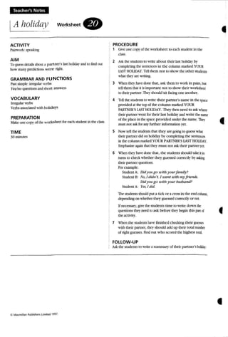 Teacher's Notes
A holiday
ACTIVITY
Pairwork: speaking
workSheet.
PROCEDURE
, Grveone (OpYof the worksheet to each stUdent in the
ciass.
•
AIM
To guess oeuusabcm ;l partna's Ia5t holidayand10 findQUI
how manypmJictioo.~ were right.
GRAMMAR AND FUNCTIONS
Past ssnpe:irrqI;ubr ve-rbs
}'e;v',w questions :tnd sbort answers
VOCABULARY
Irregular verbs
Verbs associated with holidays
PREPARATION
Make oneropy of the worksheet foe each snxk:nl in theclass.
TIME
30 minutes
Cl MKmillan PubI,~ li""te<! 1991,
2 Ask the student.s 10 write about their la....1holiday by
completing me KlltCIKCS in the column marked YOUR
LST HOU DAY, TeU them not to show the othcrstudcfUS
wbar thq' arc VtTiting.
3 When thc)' have done tbaL, ask them 10 work in pairs, bm
teU themthat it isimportant not to show their workshttr.
to their partner.They!ihould sit fudng one another.
4 Tell the sruoems to write their partner's name in the space
prmidcd at thetop at the column marked YOUR
PARmER'S U sT HOUDAY,Theythro need to ask wbere
their panna walt for their 1asl holidayaod write theItlftlC"
otthc place in t~ space provided under the name. They
must not ask for any further aiformauon yet.
5 Now tell the' students that they are going to guess Vtilat
their partner did on holiday by completing the SCI1tencn
in the column markedYO UR PARTNER'S L'Sf HOUDA',
Empha...ise again that they mu,..1 not ask their panncr}'tl
6 When they have done: that, the studen ts should Lake it in
turns to check whether they guessed correcuv by askinJ:
their part ner questions.
for example:
Student A: Did you go u'ith yourf amily?
Student B: 1''0,/ ditln"t. J u'enl with m)'friends:
Did )'OU go with J'OurhllSbatui?
Student A: }es, / did.
The students should put a tick o r a "TOSS in the end column,
depending on whether the)' guessed correctly or not.
unecessary, give the students time 10 write down the
questions they need to ask before ther begin this panof
the activity,
7 when the students have finished checking their gUt'S.';('S
with their partner. fhcy should add up their total number
of righl guesses, Find out w ho scored the highest lobi.
FOLLOW-UP
Ask thestudents 10 l'.T11e a summary ofthcir pa rtner's holwI,
•
•
 