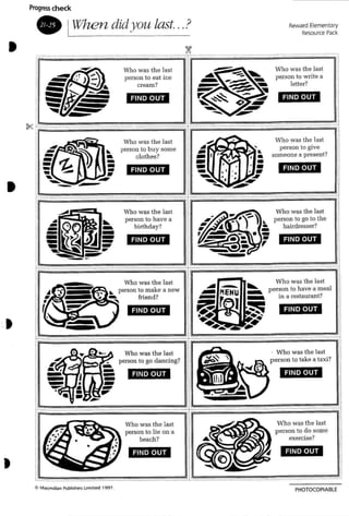 I~
jI.............."
Reward Elementary
Resource Pack
FIND OUT
FIND OUT
Who was th e last
person to writ e a
letter?
Who was the last
person to give
someone a present?
~
••••':I
..................._ __.-..__-.___.- _-"'-'1
, >~ -
I r
N..-
,
. •
.' :' ", ~•
-- • . --- ~
":I
f; A
~ I ~l _
j -
; -I ~
FIND OUT
FIND OUT
Who was the last
person to ea t ice
cream?
Who was the last
person to buy some
clothes?
~
•
---~~~~
~
"~~ ';;;;;" ' ;;;;;" ;;;;;" .~.';;;;;"';;;;;" ;;;;;- -=- '=" ="'=-'~'-;;;;;";;;;;" -;;;;;" ;;;;;";:;;;";;;;;"";;;;;" ' -_...•••...,:r - ~-~ ~
r' " M ~ M· · • • • • • • •• ••• •
Progress check
-. IWhen didyou last...?
,, i
, ,I$~~~~~~~~~~~~~~,III<: '= -.." ,..,""""',.,'= ,= "."",.,.,.., ",.- "" _-_ _ .- t ; = - -
: I
•
•
J
FIND OUT
FIND OUT
FIND OUT
FIND OUT
Who was th e last
person 10 have a
birth day?
~ Ii...._..................m_..................................... • ................ ................... •......-- . .- ...• ..'=,1
Who was the last ;
person 10 have a meal
in a restaurant?
FIND OUT
FIND OUT
................. ................................. ..................... eJj
FIND OUT
FIND OUT
Who was the last
perso n to lie all a
beach?
: .
PHOTOCOPIABlE
 