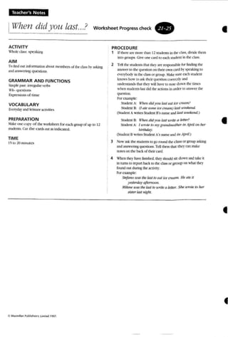 Teacher's Notes
I~'(Ihen did you last...? worksheelProgresscheck .
•ACTIVITY
'<'hol(" cta......: speakmg
AIM
Tu findout tnformanon about members of the class b}' asking
and answering questio ns.
GRAMMAR AND FUNCTIONS
Simple pa<;£: irregular verbs
Uh- que!'oIiun...
bpn:~'ii(Jns uf time"
VOCABULARY
En:l'}'wy and leisure acnvmes
PREPARATION
~1:lke one <:opr o f the workshee t for each group of up to 12
srudcnrs. Cut the earth out as ind icated.
TIME
l'i (0 !() minutes
PROCEDURE
t If there are mort' than 12 student.. in die d OL' ';, lIiiJe them
into groups . Give one rard TO each student in Ihe class.
2 Tell the students (hat Ihe} are responsible for I1mlin~ the
answer 10 the question on their 0>"0 card orspeaking [II
C''~I1'hod)' in the class or group. ~lak(' sure each student
knows how to a...k their quesnon colTt"Ctirand
understands tru..tlhcy will have to nore do wn the tunes
when sturn:nts Lbt did the actions in order to answer the
qut."Sl:ion ,
Forexample:
Student A: 1f71t'1'/ didyou last eat ice cmlln.'
Student 8: (I ale MIme tee cream) tast U'f!t'wul.
(Student A ","fires Student B's name and last weekend.)
Studen t 8: U'11t'1l did you last urtte a I('tter?
Student A: I IIrote In "~I' grandmother in Af»il 011 her
IJirthda)',
(Student BwrncsStudent A's name anu;n April.)
3 Now ask the student..10go r ound the class or group asking
and answering questions. Tell themthat they C'JJl make
notes on the back 0( rheir o m
4 'i1:'hcn tlK)' have ftnished, lhe}' shouldsir down and take it
in turns to report hack to me ctass or group on what they
foundout during lhe activtty.
For example;
Stefano UYlS the last 10 earteeCTf'tJTtl, He ate it
yesterdayaftemoon.
,Hil,me teastile tau to urite a letter. She u'TOle 10her
sistertass ntght.
•
•
 