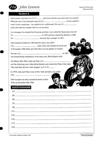 •
• IJohn Lennon
Student A
John Lennon was born in (I ) 19 and lived with his aum and uncle in Liverpool.
When he was J2 he learned [0 play the (3) but his ambition
wasn't to be a musician - he wanted to be a million aire! He was (5) _
years old when his m other died in a car accident.
Reward Elementary
Resource Pack
•
•
•
As a teenager. he create d his first group and they were called the Quarrymen. He mel
(7) in 1955 and they started the Beatles in 1960.
(9 1 became their manager in 196 1.
John married Cynth ia in 1962 and they had a son called
(l l) . Later.Tohn and Cynthia divorced and
in November 1966 John met Yoko Ono in an art gallery in London.
He met (l 3) _
and started doin g meditation. In the same year. Brian Epstein died.
On M arch 20th 1969. John and Yoko (I S) _
and the following ye ar J ohn left the Beetles and created the Plastic Ono band.
They had their first hit w ith 'Imagine' in (17) 19 __ .
In 1975. John and Yoko went to New York and had a son called
(19) _
John Le nnon was shot o utside his home in New
York o n December 8 th 1980.
QUESTIONNAIRE
(1) _
(3) - - - -
(5) _
(7) - - - -
(9) - - --
(11) _
(13) _
115) _
(17) _
(19) _
PHOTOCOPIABLE
 