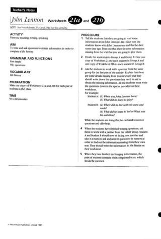 Teacher's Notes
IJolznLen110n Workshe<!ts • and .
•
•
AaiVITY
P:iirwork reading, Writing. )pc;aking
AIM
To write and ask quesncns 10ohtain mformunon in order 10
complete a life history.
GRAMMAR AND FUNCTIONS
Pa.'>l simple
1f1I- qeesuons
VOCABULARY
lifehislol'}'
PREPARATION
Make one copy ofWorksheets 2la and 21b for each pairof
students in the class.
TIME
501060 minutes
PROCEDURE
1 Tell the snoents that they are gain!, IIIread some
infonnation aboutJohn termon's life. :lake sure [he
stud ents know whoJohn Le nnon was and thai he died
some time ago. Poim OUI that there L~ some information
mL<;,..ing from rhe text tho1t you art' !(oing to give thcm.
2 Divide the students into Group Aanti Group B. Giveone
copv ot u 'orkshttl 2la 10each sttKkm in Group Aand
one cop~" of 'f orksh«t 21b 10each stooenl in Group 8.
3 A5.k tM srudenl."IOwork ....-itha partner from the same
group for the firsI pan of the acmil}', Explainthai there
are some details missing from thcir text and thai ~
should write down the questionS ~ need to ask to
obtain the mio;.o;ing information. All the srudents must write
me questions down in the spaces provided 00 their
worksheet.
For example:
Studem A: (I) WlIffl u'usjuhn lennon bam ?
(3) What,lid he lea", to p"~I'?
Student 8: (2) IH It'n' did he lit.... u';th his aunt and
lmde?
(4) W:hatdid ne uunt to bt'?or 1{'haJ UYlS
his ambition?
W'hiJe the students are doing this, be on hand 10 answer
questions and offer help.
4 W'henthe students have finished 'writing questions, ask
them to work with a partner from the other group. Studeru
Aand Student Bshould now sit facing one another and
lake it in turns to askand answer que;:slions in numerical
order to find out the information mestog from their own
text. Theyshould write the information in the blank.s on
lheir worksheet. t
5 When they have finiW:d exchanging information, the
pmsofsrcoemsconpare tbeircornptctcd texts, ....ttich
should be idmlic1l.
•
 