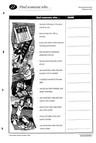 • IFind someone who... Reward Elementary
Resource Pack
. .
)
has their birthday In the same
month as you
thinks Friday the 13th is
unlucky
knows the d ate of their parents'
wedding anniversary
did somethi ng interesting
yesterday eve ning
has the same favourite month
as you
can remember when they last
bought a CD or cassette
is looking forward to the year
2001
can tell you their brothers' and
sisters' birthdays
can remember when they last
went to the cinema
knows how many days there
are in thismonth
knows the date of the next
public holiday
can remember when they last
wrote a letter
PHOTOCOPIABLE
 