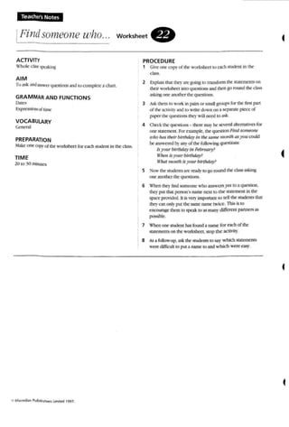 Teacher's Notes
iFindsomeone who... workSheet .
ACTIVITY
:lllJle (:bM:f't-a.;inl:
AIM
To a.....k andlAsW!:f questions and ro complete a chart.
GRAMMAR AND fUNCTIONS
l>Jtt::'
Expree...iorlSoilimt"
VOCABULARY
Ceneral
PREPARAnON
~l3kl: one cop~' of 1M nrkshcct for each Sludem in tbe class.
TIME
!O 10 jO minUtes
PROCEDURE
1 Gin ' one copy of the worksheet to ea ch S1udenl in !.he
cla.....s.
2 hplJ:in lhal they an: b'tJing 10 U'al...form the statements on
tbeir worksheet into quesnore and then go round the dass
3Skin~ nne another the qU~f}on....
3 As.; them 10 wori.: in lXIiI'S or sauDgroupsfor the firsl: pan
of thr Kli'i~' and to wnre down en a separate piece of
papcr the quotion" IIK1'will need 10 ask.
4 Oln"kthe qlK"'tkJru> - mett' 1lU}' be SC'o'e=:rAI ahernatrves for
one scuemera, For example', lhe question Hua somt'011e
srno has Ihrlr birthday tn 1M same month asJ'Ou could
be answered byany of the foUoing qoesuons:
Is)''/Ilir birthday In Febntary?
iH,t''' is) 'OJlr blrtlultJ)'?
" 'k1t month is)'fm r birthday?
5 ~()w the students an: rr-.tdy (0 go round the: class asking
onc another lhc qut."SI:ions.
6 wh en tile}' lind someo ne who answersyes 10 a question,
theyput that person's name: next to the statement in tlK
space provided. It is l'et'}' important to tell me sruoenc thar
[heyo n only put the same name twice. l1lis is 10
encourage them to speak 10 as many diffcrcnI partners as
pos.,o;ihle.
7 When one'student has found a name for each of the
statements on the worksheet. stop the activiI)-·.
8 As afollow-up. askthe students 10 say w hich statement...
were dtfflculr to put a name 10 and w hich were ca...)'.
 