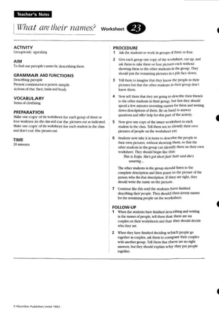 'reacher-s Notes
What aretheir names? workSheet.
ACTIVITY
Cronpwort: SPC3kinlt
AIM
To fuKl out peoptes narnn. b~' describing tht.m.
GRAMMAR ANDfUNCTIO N S
Dc5cribing people
Prescru comtrruoreor pecm simple
Actions of the (3<."(,lun.b an..1 ~.
VOCABULARY
hems of douun g
PREPARATION
;13kc one cop y of the worbhttt for each group of three or
four srudents in therb$ and cut the pictures our a...indicated
~lakt"one cop y of theworbhCC"1for each studenl in the class
and dOffi c u r the pcnsesOUI.
TIME
20 minutes
PROCEDURE
1 Ask the suoems 10 work in groupsof three or four.
2 GiH~' each group 00(' copy ofthe 'worksheet . cut up. and
3'>i:. the m to take three or four plctures each without
!'hawing them to the other students in the group. Thc1'
should put the remaining pictures in a pile faa: OO'W1l.
3 TeU them [0 imagine Ih.Jl loc,' know the people in their
pktures hut that rbe other Studenls in their group don't
know thcm.
4 ~w tell them that tlx.1' an: ~ng 10 (k-;cribe their friend...
10the other student... in their grcup- bUI fin;( they should
spend a few minutes inventing names for them and writing
down description...of them. Be on hand 10 answer
quesuces and o rrer help for Ihis PAn. of tbe actn-ity.
5 :"klw eve one copy ol lhe intact workshttllo each
srudml in Ihe d:t.........TdJ than not 10 j<k nlify their 0-n
pictures of people on the worksheet yet.
6 Snxtents now take tr in tum.. 10~rihe the peo ple in
their own pictures. without showing rhern so that the
otherstudents in the WOUP C"Jn idenlify them on their 0'90'11
worksheet. They should begin like this:
Ihis tsKatja: She'sgot snortfair hair ami she's
UWlrl1lg , n
Thc other students in the jUOupshould listen 10 the
complete description and then point to the picture of the
person who ms thai description, If they are right, they
should write the name on the picture.
7 Continue like thi s unutme students have finished
describing their people. TIley should then invent names
for the remaining people on the workshee t.
fOLLOW-UP
1 Whenthe sndems have finished describing and writing
in the namesof people,Icll them that there are slx
couples on their worksheets and that the)' should decide
who they are.
2 ~'hen lht" have finisht'd ded~ whic h people go
together 3S couples. ask them to com p are their couples
with :lOOther IUOUp. TdI them that there art no right
answers, hut they shoukJ explain w hy they put people
tog<ther.
 