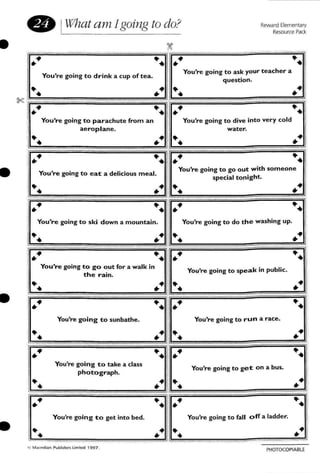 Reward Elementary
Resource Pack
••
••You're going to ask your teacher a
question.
••
.," ..You're going to go out with someone
special tonight.
.,..You're going to dive into very cold··1water.
.. .,"
••••
You're going to drink a cup of tea.
• IWhat am Igoing to do?
0;:
~=======--=="'i
se .," ..~~~~~~~~~~
I.,.. ••
I You're going to parachute (rom an
I aeroplane.
~ .,"
! ~ ~
f
11_ You're going to e a t a delicious meal.
~ .,"
•
•
You're going to ski down a mountain. You're going to do the washing up.
•
••
.," ..You're going to go out for a walk in
the rain.
You're going to speak in public.
••
You're going to sunbathe. You're going to run a race.
••
PHOTOCQPfA Bl E
You're going to get on a bus.
You're going to fan off a ladder.You're going to get into bed.
You're going to take a class
photograph.
•••
 