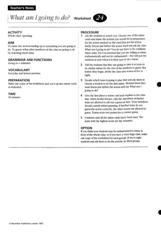 Teacher's Notes
IWhat am [going to do? workshee t .
•ACTIVITY
Whule- crass: spea~
AIM
To mime the ac tions It"adinl/; up to so rneuung you arc F-oing ro
do Tu guess w hat other members of the class arc: going to do
hy watching their mime.
GRAMMAR AND FUNCTIONS
GfI;"g 10 + tnrmfuve
VOCABULARY
Everyday and leisure activities
PREPARATION
Make one- co p y of the worksheet and c ui it up into mime cards
as indicated.
TIME
30 minu tes
*Macmillan Publi$heri limIted  99 7 .
PROCEDURE
1 Ask the students 10 watch vou. Choose (Jilt: uf the mime
cards and mime the actions you would du in preparation
for the action marked on the card (but nul the action
itself). Freeze JUS! before the action itself and ask rhc class
W7wl tllll I going to do? You do not haw to he a brilliant
mime artist. but it is essen uat mat you arc willing to mime
enthusiasticallyand nor be embarrassed - this willp UI the
students at ease when it is their tum to do a num e.
2 Tell the students that they are going ttl lake it in turns 10
do similar mimes for the rest of the students to gues s. But
before they begin. divide the class into teams of live: ro
eight.
3 Decide which team is going to play first and ask them 10
choose a student to do the first mime. Remind them they
must freeze just before the action and say What am 1
going ta do?
4 Give the first player a mime card and explain to the class
that, when he/she freezes, only the members of hislher
team are allowed to callout a guess at fuse Team members
should consult before guessing. lf his!her team do not
guess the action correctly. the other teams are allowed to
guess. Teams score two points for a correct guess.
5 Continue until all the mime cards ha ve been used .The
team with the highest score are the w inners.
OPTION
Ifyou think your students may be embarrassed to mime in
front of the whole class, or if you have a ve ry large class. make
one t"UPYof the worksheet for each group o f six to eiglu
students and ask them to do me activity in their groups,
•
41
 