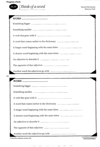 Progress check
• 11hink q!a lUord
WORD .
Something bigger _
Something small er
A verb that goes with it . _
A word that comes earlier in the diction ary _
Reward Elementary
Resource Pack
A longer word beginning with th e same letter _
A shorter word boginning with the same letter _
An ad jective to describe it
Th e opposite of that ad jective
Another word the adjectives go with
WORD .
Something bigger
Something smalle r
A verb that goes wi th it
A word that comes earlier in the dictionary _
A longer word beginning with the same letter
A shorter word beginning with the same lettcr
An ad jective to describe it _
T he opposite of that adjective
Another wo rd the adjectives go wi th
PHOTOCOP1ABl E
 