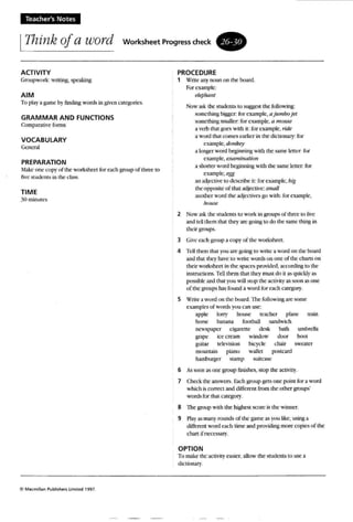 Teacher's Notes
IThink of a word Worksheet Progress Cheek.
ACTIVITY PROCEDURE
Gm upwork: writing, speaking 1 Write any noun nn (he board.
For example:
AIM l!If!pJumr
2
umbrella
boot
To pl<lY a game by finding words in WH:n categories.
GRAMMAR AND FUNCTIONS
Co mparauve forms
VOCABULARY
General
PREPARATION
Make one -.:tlpy of the worksheet for each group of three to
five students in the class.
TIME
;~O minutes
C Macm illan Publishers lImiled 1997,
Now askthe students (0 sUAAest (he fullowmg:
somet hing bigger: for example, ajumbojet
some thing smaller: for example, (J mouse
a verb that /o:0es with it: for example, riae
a won! thai comes earlier in the dictionary: for
example, ([ol/key
a longer wo rd heginn ing with the same letter; for
example. exnmtnauon
a shorter word beginning wi th thc same letter; for
example, egg
an adjrctivc 10 describe it: for example. big
the opposue of tha t adjective:smtUJ
another w ord the adll't:tivcs go with: for example.
h l/lI.w!
Now ask the students (0 work in groups of three to live
and teUthe m that the}"arc going 10 do the same thing in
their groups.
3 Gh'e each groupa copy of the worksheet.
4 Tell them thai )'011 are going to write a word on the beard
and thai Ihey have to write words on one of the charts on
their worksheet in (he spaces pr ovided, acconnug to the
msrucuons. Tell them that they must do n ....s quickly a~
(X>s..,ibk and that you will stop the activity as soon as one
of the groups has found a w ord for each category.
5 Write a word on the board. 111efollowing are some
examples of w ord!> y ClU can use:
apple lorry bouse teacher plane train
horse banana football sandwich
newsp:lper cigarette desk bath
grape icc cream window door
guitar television bicycle chair sweater
mountain piano wallet pos tcard
hamburger stamp suitcase
6 A."t soon """i one group ftrushes. stop the activity.
1 Check the answers. Each group gets one poiOl for a w ord
which i.Ii correct and different fm m the: other grou ps'
words for that category.
8 The group with the highest score Lo; the winner,
9 Play as many rounds of the game as you like, usin~ a
different won! each time and providing more roptes of the
chan ifncecssary.
OPTION
To make the activity easier, allow the students to use a
du'tlnnary,
 