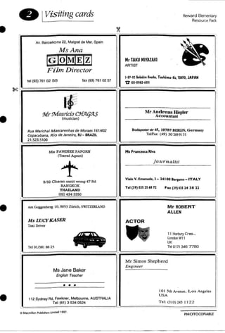 'r--= = = = ..=- -=..=...=.....=---=...--,..._-f'.....= = - = .......===,•
• IVisiting cards
Av. Barcelo na 22, Malgrat de Mar, Spain
MsAna
[g]ol~mI~l
Film Director
Mr TAKU MIYAZAKI
ARTIST
Reward Elementary
Resource Pack
~.. _.
lei (93) 761 02 5 5 fax (93) 761 02 57
I·JH2 lbkki,. HMCh. TOthi...a-!CI. TOKYO, JAPAN
'fr 0)·3912·6511
•
I~Mr Mauricio CJl5Iq5lS
(musician)
Rua MarichaJ Mascarenhas de M oraes 7611402
Copacabana. Rio de Janeiro. RJ - BRAZIL
21.523.5100
M s PAWINEE PAPORN
(Travel Age nt)
Mr Andreas Hiepler
ACCOu Dtant
BuclIpeskt str 4S9 10787 BERLIN. Gennany
TellFax: ( 49) 30 269 913 1
Hs Francesca Riva
Viale V. Eman~le, 1 - 24100 Berpmo _ ITALY
Journalist
•
9/32 Charan 6anit w ong 47 Rd
BANGKOK
THAILAND
(02) 434 3350
Am Guggcnm-rg 10,8053 ZUrich, SW1Tl.ERLND
Tel (39) on2S68 71 Fax (39)OlS 24 38 12
MrROBERT
ALLEN
•
Ms LUCY KASER
Taxi Driver
Tel 01/381 88 23
Ms Jane Baker
English TeaCher
•••
112 Sydney Ad. Fawkner. Melboume, AUSTRALIA
Tel: (61) 3 534 0524
ACTOR
11 Horllury Cr es..
London W11
UK
Tel 0171 346 7780
Mr Simon Sheph erd
Engineer
101 5th Avenue. Los Angeles
USA
Tel: (310) 245 1122
PHOTOCOPfABLE
 