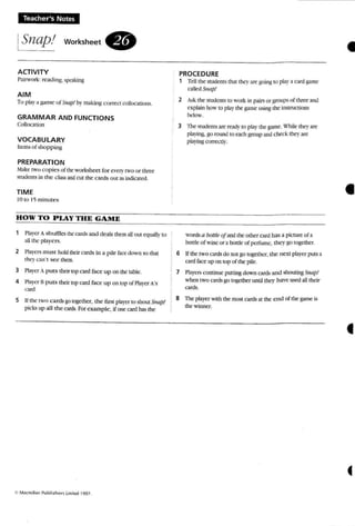 'teacher's Notes
ISnap.' workSheet .
ACTIVITY
Pairwork : rca.!i n~ ~ing
AIM
To play a game ofSill/II! by making co rrect collocation....
GRA MMAR AND FUNCTIONS
Colkx;;I(KJn
VOCABULARY
uems of shop ping
PREPARATION
Make IWo cop ies (l( thework!>bc:et fo r C'cl)-two or three
students in the c rassandCUt the cards out 2Sindicnro.
TIME
10 to 15 minutes
HOW TO PLAY THE GAME
1 Pbyc..T A shuffles the cards and deals them all out equally to
all the players.
2 Players must hold their cards in a pile face down so that
they (";II1"tse e them.
3 Playcr A p uts their top CU'd face u p on the table,
4 PbylT IS puts theirlOp card face up on top of Ptayer A'S
u n!
5 If the 1'O cards go together. the first player to shout Snap'!
pil-k."i up all the cards. For example, if om:card has the
PROCEDURE
1 TC'U the students that I~' are goin~ 10 pb)' .3. card game
called Snap.'
2 Ask (he- students ro work in pairs or groups of three am!
explain how (0 ptaythe game ~ing the instructions
below _
3 lbe suoenrsare ~. to pby the game. 1:'hile thf1'are
playing. go round 10 each group and check tht1' are
playing correcuv.
words a botrlf' ofand the other card has a picture of:ll
boule of wine or a bottle of perfume, the y go together.
6 Uthe rwo cards do nut go together, the next player puts ;1
card face up on top of the pile.
7 Players continue putting down ants and shouting S'Ulp.'
when two cards go together until the)' have used all tbeir
co""
8 The player with [he most cards at the e nd of the game is
the winner.
•
•
•
«
 