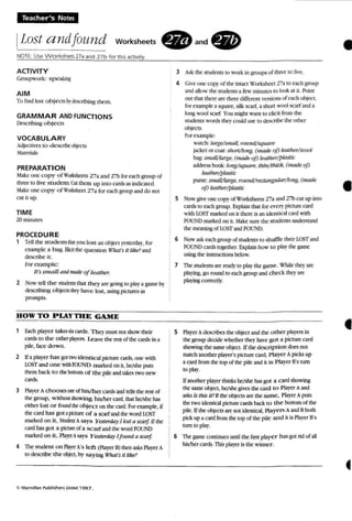 Teacher"s Notes
ILost a ndfollnd Worksheets
NOTE: Use W orksheE'tsl7a and 27 b for this activity.
. and. •ACTIVITY
Croupwork: sPC'J.kinl:
AIM
To find lost o bject! brlbc.:riliing them.
GRAMMAR AND FUNCTIO NS
Describing o b jects
VOCABULARY
Adjectiocs to cresceteobj«"ts
~l3.teri3.Lo;
PREPARATION
Make one cop y ofWorlthcelS 273 and 27b for each WUUP of
three 10 five s tudent. OJI Ihcm u p imo cards as indicated.
~1J.ke one copy of'oOOheel 273 for eacf group and do not
CUi it up.
TIME
10 minutes
PROCEDURE
1 Tdllhe srudenrstha you lost an object )"CStcrday. for
example a bag. Elicit the question ,nUll 's it /ike?and
describe It.
For examp le:
It's sm a ll and madeofleather:
2 Now tell the stlldml~ that they are gOinst to play a game b)"
descrthing objectsthey have lost, using pictures as
prompts.
HOW TO PlAY TIlE GAME
1 Each player takessixrards. They must not show their
cards to the Other players, Leave the rest of the cards in 3.
pile. face down.
2 Ifa player has got two identical picture cards, one with
LO~I and o n e withFOUfoTI marked on it. he/she puts
them back 10 tbe booom o f the pile and takes two new
cares.
3 Player Achooses oorof hiS/hcr cardsandtells the rest of
lhc group. withotl shoWing hislher cud. that he/she ius
either lost o r found meobiecr on the card. Forexample, if
the can! has S!;ot 3.picture o f a scarfandthe word lOST
marked on it, Studm A says }esr~' Ilost a sazrf. ITee
card has got a picnn: of a scarf andthe wordRlli!'iD
marked on it. P1ayttAsars Y estnda).'l!ofmd a scarf.
4 The: srudrnl on ~ A's left (Ptayer B) then.Jl5k.s Paver A
10 describe me objrct, hy sa y~ If''hars il like? •
3 A..J.: rbe students to work in groups of tM'Cto fu·c.
4 Oiveone co p}" of the intact 'orbht'et 17a fO each group
and .JIIkJWthe srudeus a few minutescolook at it. Point
out th:u there are three different ve rsions of each object,
for example a square, silk scarf. a short wool scarfand a
long wool scarf Yuu might wan! to elicit from the
~udems words the,' could use to des<.nlx the adler
obl«1:S.
Fur example;
watch:ltl'gf!/smalJ. "lIIud/square
jackel or coat: shor1/long. {made oj) lrolher/lluol
bag: smail/UJrge. (made oj) leather/pkutic
addr't-!.s book longlsqtw T"P. thill/thick. (made oj)
leat/wr/plastic
purse: smallllarge. romui/rtUtmglllar!long. (made
oJ) Jeathl!r/phutic
5 Now give one COP)' of Worksheets r.'a and 27b cut up into
cards to eacngroup. Explain mil for C"f:ry picture card
with lOSTmarked on tr there is an ldenncatcard with
FOUITI markedon n. Make sure the sruderns understand
the meaning of W~T andFOUND.
6 Now a...k each group ofstudents to shuffle their I1)Sf and
RJUNIl cards together. E.'lplain how 10 playthegame
using the instfUl.:tioos below.
7 The sruder us are ready to play [he game . While they an:
pb ying. go round to each group and check they are
pbying correctly.
5 Player Adescribes the object and the o ther players in
the group ded lok whether Ihey have got a picture card
snowing the same object, If the descri p tion does not
match another player's picture card. Player A picks up
a card from the top of the pile and it is Player B'sturn
10 play.
Ifanuther p~tt thinkshc:Ishc hasgoCa card showing
the same objo:t, he/shegives the: cud to Player Aand
a...ksIs this it? Ifthe ob;ects are the same. P1a~tt ApUlS
thetwo idemicaJ pictl.In= cards back to the bottom of the
pile. If the objects arenot identic2l. riayen A andB both
pick up a cardhum the top of the pile and it is Player B's
tum ro ptay.
6 Tht game COl11UUCS until the firsl: playe r ius got rid of all
hisIber cards.Thispbyrr is the winner.
•
•
 
