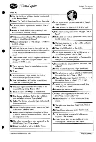 TEAM A
€lQ: The Pacific Ocean is bigger than the continent of
Asia. True or false?
A: True. The Pacific is th ree limes bigger than Asia.
Jill
Q: The largest active volcano on earth is in Hawaii.
Q: A J umbo jet flies higher than Concorde. True or True or false?
false? A: True. Mauna Loa. in Hawaii. is 4 168 m high.
A: False. A Jumbo jet flies up 10 12 km high and
Q: The oldest country in the world is Egypt. True orConcorde flies up to 18 km high.
false?
Q: Which mountain is higher: MOUn! Kilimanjaro in A: False. Inm has been an independent country since
Africa or Mont Blanc in France? the 6th century BC.
A: Mount Kilimanjaro is 5895 m high. Mont Blanc
Q: The highest capital city in the world is La Paz inis 481 0 m high.
Bolivia. True or false?
Q: Which is the largest desert in the world: is it the A: True. It is 3625 m high in the Andes.
Sa hara of North Africa. the desert of Patagonia in
Sou th America or the Gobi desert of Central Q: The largest wheatfield in the world is as big as
Asia? 2000 football pitches. True or false?
A: T he Sahara covers 8 400000 sq krn. the desert of A: False. The largest wheatfield is in Canada and is
Patagonia covers 670 (X)() sq kmand the Gobi as big as 20000 football pitches.
desert. 1040000 sq km .
Q: Greenland is the largest island in the world. True
Q: There are more sheep in Australia than people. or false?
True or false? A: True. It is nearly 10 times larger than Britain.
A: True.
Q: The tallest tree on earth is taller than the Statue of
Q: Wh ich mountain range is older: the Urals in Liberty in New York. True or false?
Russia or the Highland s of Scotland? A: True. The tallest tree. the giant redwood. is 11 2 m
A: T he Highlands are 400 million years old. the high and the Statue of Liberty is 93 m high.
Urals are 250 million years old.
Q: Which city has the longest un derground: New
Q: The most expensive land in the world is in the York. Tokyo or London?
centre of Hong Kong. True or false? A: London has 400 km of undeTground.
A: Tr-ue, It costs $180 000 per sq metre to rent.
Q: Where is the largest hotel in the world: is it in
Q: The shortest sched uled flight in the world lasts New York. Moscow or Sydney?
nine and a half minutes. True or false? A: U's in Moscow. The Hotel Rossiya has 3200
A: False. The shonesr sc heduled flight (in Scotland) rooms.
lasts two minutes.
Q; Toe nails grow faster than finger nails. True or
Q: Death Valley in North America is the driest place false?
in the world. True or Ialse? A: False. Finger nails grow Faster than toe nails.
A: False. Death Valley is the driest place in North
America. but the Atacama in northern Chile is the Q: The wettest place in the wo rld is Liverpool.
driest place on Earth. England. True or false?
Q: The tallest iceberg above water was as tall as the
A: False. Mount Wai-tale-tale in Hawaii is the
wettest place - it rains 335 days a year.
Eiffe l Tower. Paris. True or false?
A: False. It was half as tall as the Eiffel Tower.
•
•
•
•
o IWorld quiz
ClMac m,ll"n Publ,she..s IJm'ted 199 7.
Reward Elementary
Resource Pack.
PHOTOCOPIABLE
 