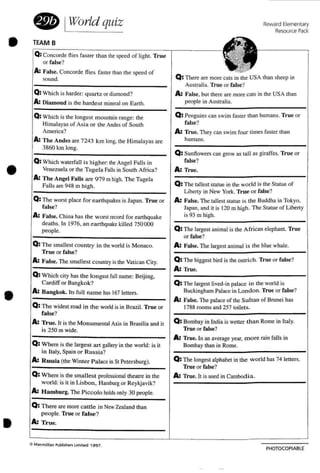 PHOTOCOPIABl E
Reward Elementary
Resource Pack:
Ma<m dla" Pubhlher1 l,m'ted 19 9 1.
• IWorld quiz
TEAM B
t -""Q: Concorde f lies fas ter than the speed of light. True
.~~A"or false?
A: False. Concorde flies faster than the speed of
..,
sound. Q : There are more cats in the USA than sheep in
Australia. True or false?
Q: Which is harder: quartz or diamond? A: False, but there are more cats in the USA than
A: Diamond is (he harde st mineral on Earth. people in Australia.
Q:Which is the longest mountain range: me Q: Penguins can swim faster than humans. True or
Himalayas of Asia or the Andes of South false?
America? A: True. They can swim four limes faster than
A: The Andes are 7243 km long. the Himalayas are humans.
3860 km long.
Q: Sunflowers can grow as tall as giraffes . True or
Q: Which waterfall is higher: the Angel Falls in false?
Venezuela or the Tugel a Falls in South Africa? A: Tru e.
A: The Angel Fatts are 979 mhigh. The Tugela
Q: The tallest statue in the world is the Statue ofFalls are 948 m high.
Liberty in New York. Tr ue or false?
Q: The worst place for earthquakes is Japan. TnIC or A: False. The tallest statue is the Buddha in Tokyo.
false? Japan. and it is 120 m high. The Statue of Liberty
A: False. China has the worst record for earthquake is 93 m high.
deaths. In 1976. a n earthquake killed 750 000
Q: The largest animal is the African elephant. Truepeople.
or false?
Q: The smallest country in theworld is Monaco. A: False. The largest animal is the blue whale.
True or false?
A: False. The smallest co untryis the Vatican City. 0 :The biggest bird is the ostrich. True or false?
A: True.
Q: Which city has the lo ngest fu ll name: Beijing.
Cardiff or Bangkok? Q: The largest lived-in palace in the world is
A: Bangkok. Its full name has 167 lelters. Buckingham Palace in London. True or false?
Q: The widest road in the worldis in Brazil. True or
A: False. The palace of the Sultan of Brunei has
1788 rooms and 257 toilets.
false?
A: True, It is the Monumental Axis in Brasilia and it Q: Bombay in India is wetter than Rome in Italy.
is 250 m wide. True or false?
Q: Where is the largest art gallery in the world: is it
A: True. In an average year. m o re rain falls in
Bombay than in Rome.
in Italy. Spain or Ru ssia?
A: Russia (the Winter Pal ace in St Petersburg). Q: The longest alphabet in the world has 74 letters.
True or false?
Q: Where is the smallest professional theatre in the A: Tru e. It is used in Cambod ia.
world: is it in Lisbon. Hamburg or Reykjavik?
A: Hamburg. The Picco lo holdsonly 30 people.
Q: There are more ca ttle in NewZealand than
people. True or fa lse?
A: True.
e
•
•
•
•
 