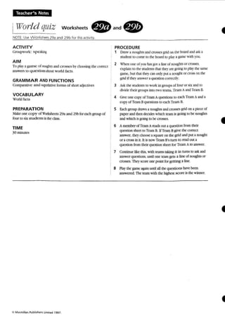 Teacher's Notes
iWorld quiz worksheets . and .
NOTE: use vvcrksteers 29a and 29b for ttusactivity.
ACTIVITY
Groupwork : spe:tkir'!t
AIM
To play :l ga m e ofnoughrs and crosses by choosing the correct
answers to QU C'Stions 2bout world facts.
GRAMMAR AND FUNCTIONS
Compcauve and supcrb.ti"tforms of short adjectives
VOCABULARY
World bets
PREPARATION
~aJ.:e one copy of Worbhetts 29aand 29bforeach group of
four to six stud ents intheclass.
TIME
30minutes
:c M~.rlan Pubrishen Umoted 1997.
PROCEDURE
, DraW:I nou!dtL~ and crosses grid on rheboard andask 3;
sruderaro come 10 the board 10 piotr a game wnh you .
2 when one of you has got a line of noughts or ~""O.
explain to the studeots thai theY:l.re going to play the same
game. bur lhal rhe)' can onlypur:I. nought or cross on the
grid if thq' answer a question COITC'ctly.
3 Aq; 11K' foIudeol'i10work in groups of four or six and10
divide their 91QUps, into two toms, Tearn AandTeamB.
4 we one co~' ofTe21I1 Aquestions to each Tom Aanda
copy of Team Bqurstions to each Team B.
5 Each group draws anoughts and crosses grid onapiece of
paperand then deckb which team is going to be noughES
and which is going to be crosses.
6 A member oCTam A rt:Ids out a ques tion from their
qUCS!ion sheet to To m B. lfTom Bgh"t the correct
answer. they choose: asquare on the grid andput a nough t
or a cross in it, It is now Team B's tum to read OUl a
question from their question sheer for Team A 10 answer.
7 Continue like this, with reams takingit in turns to askand
answer questions, unlilORe learngets a line of noughts or
crosses. Theyscore one pcint for getting a line.
S Play the game agotin until all the questions have been
answered The team with the highest score is the winner.
•
 