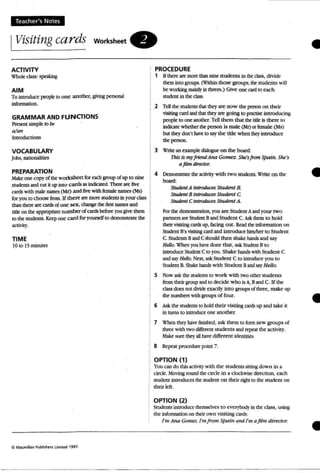 Teach er's Notes
IVisiting ca rds worksheet.
•ACTIVITY
W'hok:class: speaking
AIM
Tointroduce peopleto one another, givingpersonal
infonnation.
GRAMMAR AND FUNCTIONS
Present simple to be
a/an
Introductions
VOCABULARY
Jobs, nationalities
PREPARATION
Make one copy of the worksheet for each group of up to nine
students and cut it up mro cards as indicated. There are five
cards with male names (Mr) and fivewith female names (Ms)
for youto choose from. If there are more students in yourclass
than there arecards ofone sex,change the firstnames and
title on the appropriate numberof cards before you give them
10 the students. Keepone card for yourself to demonstrate the
activity.
TIME
IO to 1; minutes
Il:IM"cmill"n Publilhers Limiled 1997_
PROCEDURE
1 If there: are more thannine students in the class, divide
them into groups. (Within those groups, the students will
be working mainlyin threes.) Give one cardto each
student in the class.
2 TeU the students that they are now the person on their
visiting card and that they are going to practise uuroducmg
people to one another. Tell them that the titleis there to
indicate whether theperson is male (Me) or female (Ms)
but they don't have to saythe title when they Introduce
the ~a .
3 Write an example dialogue on the board;
Thisis my friend Ana Gomez. She'sfrom Spain. SlIe:S-
afilm dfrector.
4 Demonstra te the activity with two students.Wrile on the
beard;
Student A introduces Student B.
StudenJ B inlrOtiuc£s Student C
Student C introduces Student A
For the demonstration, you are Student A and your rwo
partners are Student Band Student C. Ask them to hold
their visiting cardsup. facing out. Read the information on
Student B's visitingcard and in troduce himlber 10 Student
C. Students Band C should then shake hands and say
HeUo. When you have done that, ask Student B10
introduce Student C to you. Shake hands with Student C
andsay Hello. Next,a..sk Student C to introduce you to
Student B. Shake hands with Student BandsayHello.
S Now ask the students 10work with two other students
from their group and to decide who is A, Band C. U the
class does not divideexactly into groups of three, make up
the numbers with groups of four.
6 Ask the students to hold their visiting cardsup and take it
in rums to introduce one another.
7 When they havefinished, ask than 10fonn new groups of
three with two different students and repeat the activity.
Make sure theyaU have different identities.
8 Repeat procedure point 7.
OPTION (1)
You can do this activit)' with the students sitting down in a
circle. Moving round the circle in a clockwise direction, each
student introduces the student o n their right 10 the student on
their left .
OPTION (2)
studentsintroduce themselves to everybody in the class, using
the infonnation on theirown visiting cards:
I'm Ana Gomez. I'm from spatn una I'm afilm director.
•
•
•
 