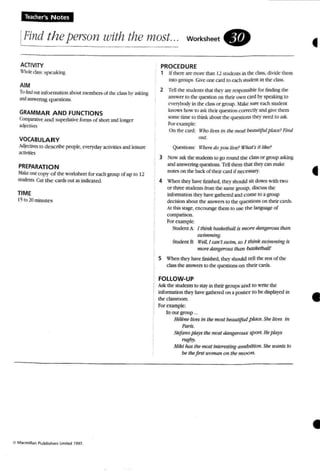 Iearher's Notes
IFind theperson with the most.: workSheet .
ACTIVITY
Wholec1A~: spcakin~
AIM
Tu find (JUIinformation ,thOUI members of the crass by asking
and answering questions,
GRAMMAR A ND FUNCTIONS
COnlp;tr.llive and supemnve fonm ofshort andlonger
JJjccti'eS
VOCABULARY
Mjlxti'eS10 describe people, evnyda~· ;If,:tivitfcsand ~
3(,:tivitits
PREPARATION
~:Ike onecopy of the worksheet for each group of up to 12
students.CUI the c ards OUI as indicated.
TIME
15 fa 10minutes
o M ..cm,ll<lo Pu blisher~ Lmltfd 1997.
PROCEDURE
1 Ifthen: arc more than 12Sludcnl"i in me class. divide them
imo 1U01ips. Give one card 10each « udem in the class.
2 Tellthe students thar thev are responsible for finding the
answer to the question on their own cardby speaking to
everybody in the class or group. .fake sure each student
knows how 10 ask their question corr«1lr andgive them
some time 10 Ihink about the question... I!lq· need to a..4i.
Forexample:
On the card: If'ho lil'eSin the most beauttfutpklce? Fi"d
Dill.
Question..: If'heredo }'OU lit'f!? Wlulf 'S it like?
3 Now ask the suoems 10go round me class or group 3.~kin~
and answering questions. TeUthe m thai ther can make
nord on the back of their card if ne<.-cssal'y.
4 When Lhe}'have finished, they should sit down with rwo
or three studen ts from the same group. discuss the
information they have gathered and come to a gro up
decision about the answers to the questions (m their cards.
At this stage. encourage them to usc the language of
comparison.
fer example:
Snxjent A I think basketbaU is more dangerous than
suof,nming.
SNdent 8: If'eU, I can't slIofm. so I think sunmming is
more dangerous than baSketball!
5 When theyhave tirushed, UK.,.should tell the resr of the
classthe answers to the questions on their cards.
FOllOW-UP
Ask the students to stayin their groups and [() write the
infomution the)' have gathered on a pos ter to be displayed in
the classroom.
Forexample:
In ourgmup ...
He1bte fit'eS in 1M most bMutijul p«u'.She lir>es in
Paris.
SlefmlOploys the mast dangerous sport. Heplays
rugby.
Milti N IS the most interesting am b ifiml She wants to
be thefirst woman on the m oon.
•
•
•
 