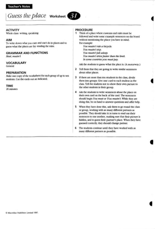 Teacher's Notes
IGuess theplace workSheet.
ACTIVITY
Whole class: w riting, speaking
AIM
To write dow n wha t yuu can and can't do in places and to
guess what the places are by reading the rules.
GRAMMAR AND FUNCTIONS
MilS!, mustn't
VOCABULARY
General
PREPARATION
Make one copy or the worksh eet for each group or up to ten
students. Cut the cards out as indicated.
TIME
20minutes
(Cl Ma<;mllian Publishers li mIted 1991.
PROCEDURE
1 Think or a place where customs and rules must be
followed and write some example sentences on the board
without mentioning the place you have in mind,
For example:
You mustn't ride a bicycle.
You mustn't stop.
Yo" mustn'tfaU asleep.
YOII mustn't arite faster than tile limit.
In some countries you m ustpay,
Ask the students to guess w ha t the place is, (A motorway.)
2 Tell them that they are going to write similar sentences
about other places,
3 If there are more than ten students in the class, divide
them into groups. Gh'e one card to each student in the
class. Tell the students not to show their own picture to
the other students in their group.
4 Askthe students to write sentences about the place 00
their own card on the back of the card. The sentences
should begin You musr or You mustn't. Whilc they arc
doing this, be on hand to answer questions and offer help.
S When they have done this, ask them to go round the class
or group, working with as m any different partners as
possible. They should take it in turns to read out their
sentences to one another, making sure that their picture is
hidden, and to guess their partner's place. When they have
guessed correctly,they should change partner,
6 The students continue until [hey have worked whh as
many different partners as possible,
•
•
f
 