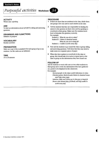 Teacher's Notes
IPurposeful activities worksheet.
•
ACTIVITY
Wholeclass: speaking
AIM
To findOUl infonnationabo u t people byasking and answering
questions.
GRAMMAR AND FUNCTIONS
Infinitive of purpose
VOCABULARY
Routine activities
PREPARATION
M:l.ke one copy of the worksheet for each group of up 10ten
students. Cut the OM out as Indicated.
TIME
15 to 20 minutes
e. M ~,m i ll~ n Publi ~hl" ~ Limited 1997.
PROCEDURE
1 u there are more thanlen students in the class, divide them
uno groups.Giveone card to each student in the class.
2 Tellthe: students that they are responsible for finding the:
answer to thequestionon their own card by speaking to
everybody in their group. Make sure the students know
how to formulate the question correctly.
For example:
Student A: What do you do to relax?
Student B: [ listen to classical m usic.
What do you do to keepJit?
StudentA: J walk to work every' day.
3 Now askthe students 10go round the classor group asking
and answering questions. TeUthem thai they may need to
make notes on a separate piece of paper.
4 When they have spoken to everybody in the classor
group, theyshould take it in rurns 10report back to the
classor group on the Informanon they have found out.
FOLLOW-UP
Ask the students to work with one or two ot her students in
theirgroup and 10 write the infonnation they havegathered
on a poster to be displayed in the classroom.
For example;
Sereratpeople in the class wa tch teletision to reta:....
Polx:hai paints, Marie-Louise listens to classical musk
and Yuko doesyoga.
Salmina, Mik i and Carlosgo to tile gym to keep fit.
Bruno and Ahmed play football, and Eli!walks to
work ellery day.
 