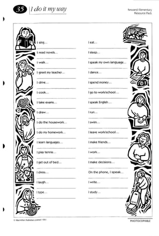 e lldo it lnyway Reward Elementary
Resource Pack
I cook...
I d rive...
PHOTQCQPIABlE
I swim .••
I run ...
I speak English ...
I leave work/school...
I make friends...
I work ...
On the phone, I sp eak...
I make decisions...
I sleep ."
I eat...
I go to work/school...
I spend money...
I dance.. .
I speak my ow n langu age...
I study...
I write ...
I learn languages...
I draw...
I take exams...
I dress...
I get out of bed...
I do my homewo rk...
I do the housew ork...
I p lay tennis...
I laugh...
I type.. .
~ ~ I read novels...
r:~S I walk.. .
I .~. 'f.~ _~ I I greet my teacher ...
 