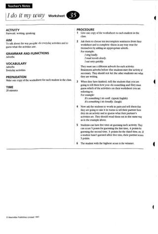 Teacher's Notes
IIdo it my way
ACTIVITY
Pairwork: writing.. speaking
workSheet.
PROCEDURE
1 Giveone copy of the worksheet to each srucem in the
cla.~s.
AIM
To Ialk about the W3y )It"ople do C'C!1'wyactiritics and(0
guess what the :M:tivitiCS ;l~.
GRAMMAR AND FUN CTIONS
.""-
VOCABULARY
Adverbs
EV01'dayactiities
PREPARATION
.lakt' OIl('.' copyof ue work.shect for each srcocnt in the class.
TIME
20 minutes
2 Ask them to cIlOOSt' ten incomplete sentences from their
worksheet andto complete them in~' way true for
themselves by ~ an ap propnare advt'rb.
Por example:
I sing badly.
I read ,tot.msJou'iy,
IMt t't'P)' qUickly.
They mus usc adiffm:nt ad verb for t'2Ch activity.
Brainstormw'Cfbs before the studerus SUrt the activity if
occo.'W)'. 1bcy should not let the otherstudents St'C what
they arewriting.
3 What thq. havefinOOed. teU the srudentsthat }'Ou are
going to ten them how),ou do somethingand they mU51
guess which of tbeactivities o n theirworksheet. you are
rcfmingto,
Forexample:
It's something I do WE'll (speak English)
Irs smm,>thing I do tou a ty: (laugh)
4 Now a..sk the succus to work in pairs andtell them thar
they are guing to take it in rums to lell thdr partner bow
theydo an acthity and to gu ess what their partner's
activities art'. lheyshould read them out in the same way
as in the example above.
5 Students can have five tries at guessing each activity. They
can score 5 points for guessing the first time, 4 points for
guessing the second lime, 3 point.s for the third ume. ncoH
a student hasn't guessed after five tries. their p artner score;
5 points.
6 The student wnh the highcst score is the winner.
 