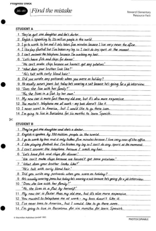 •
t"royr~~~ t.neC K
• IFind the mistake
STUDENT A
Reward Elementary
Resource Pack
•
•
•
~ ~~~kOIt,"erLa.,n",duWlJl.j·!""d""",<f.r.l"'"L. _
_2-..fnjliih_i'..5p""ki~ by Jf, minion peaple in 1h. kI,dJ_. _
~_9LhJvHk..~¥--bUf.atJJ:l..jUnly btl'Spveminutes WfJV 1Uue...xery negr -the~re
4 1t hplay...{aD/tall but l ye becken my I.~ !a r C<2Jil..d, a"f <pod at the ",,_t
5 I ca~I1s.Wt'r/ht tdephone. becau(e Tm w~ ..ic_. _
6 •Lets bavL/i~c-J.lJlin'-''''''er<:..·------------------
I We can't mAke chips 6u.aUft we h44/(A't ~DLAn!-P~~wlo"'e"-'-' _
7 'Wb,ot Joe> r~.LbraQJt.uh."'r'_"'I,"'."<..l1li"ke"_?_' _
•His .t, U with cw!)J"I,"'.J!!!...Lb...alliC_' _
8 Did r~l!...Wrct. coy p",t"",ir ",No yau were ,. h.IiJa!J.r'-'?~ -=- _
9 He ~f--WLarsjeans but !>Jar he'! W<an'''j ~ s~.9oi09 [II(' yointervi"".
10 ' Does she IiVeYt1"'·/I,'::"he"'r--1{'ata!'lm"'ily'(...?'--· _
__'llf'{w!x Ii~, i. a Oa"..:t,---"b~r-,~",er,--"a",,,,,,,n_: _
l.L.My_~w car ir m~st than my "ti ane, but it's abD...mDre-'e"){'fP"'e'lln"si:llve~ _
1LYo1LJ!I~pbDoe me at work - trrf b.JI..da'eesstOLI·t'-JILik..e'-"'L't _
13 1 oeYeLWeot to America. but [wuu/d IJ<.e 10 9rJher~''''''''<L.- _
14Jm-9oi~.JiJt~4 Grr sir monfi" tr. k. rtt..5p"'IlnllL·rh!1.o..... _
STUDENT B
1 7h~~""_i"-Lt70uI<u<gMYaJnd she~ a ~'l:r.~ _
_2 £"iu1!L ;up~lrca 6V 350 mi/Jiqn ,p~<...ia....t:M..d_, _
....;LLf"-'a_WUTJr...1>V..il=·~....,...mitJ.<d.s..!l«.,..,.l../j,ytUl!uv_a'ar ofth"-"#,,,,,_
..A-Ll.iIre...pl"'.liftg-/=thaiU ud lite },rokm..m.v le9 sa I = '/ ~ $pOri Pi /be mometJt_ _
5 I , ,,,,'I atU~be tokpMne be~s!Lm.y..iw,,";'-, _
-2......'Let's...Aave..lUL..~s.../k..dinn""er:c..'--------------
_~.iJ)Lq:zA:Lm..a;",-~},~-.e...JJle..JJgvea·t 'lo~e. patato«.~· _
..J....:.....lJJ..Aat....do~L~brpl!w (~,~.'_' _
'N. ' j all....witLcwut....Jlimd.Jch"'4lI£'r_.. _
~'Did-V'!JL4l&e_ AAy-P~s1car"" wh..<!1....II""U <lJ1a1 an_;'~..<.> _
...'L.....l{e_~_"'~_"'.ar0gieatU ku.LkJa,/"" ",,,,ml...4su4..~e he~1-I'''' ajcb intervi=~
10 ' 'Dae._4he_~,!Jdi!I....!Je~:....?_· _
_ _'{fa. ~ @9'...in.a/'l"'----OV h''''e''cs'''eif,<p...· _
11 !!Jv neUJ_~g.r i4 !-4Jter Ih~ old one. IUd its 4.0 mO(~ ex~_-'l!il.le:..... _
12 'Iuv.P'WslI!'Uo..1...eUp.~ me at_W<7('Ir. ... ~ bass 4...n·t w.~.~it"". _
13 rue n'!UV....P....." to Amerira......Pu..tJ_~d liJ<e......1IJ...j!2 there .a=z,~. _
14 I'm g~to-',jpe inJJ..",qdcna I'd(' s;",,--mo=t..l,4--k ~arn _Sf"'JJislz,~, _
PHQTOCOPIABl[
 