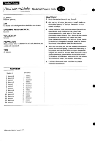 Teacher's Notes
IFind the lnistake worksheetprogresscheck .
•ACTIVITY
Patrwork-speaking
AIM
To idcntif}' and correct grammatica.l mistakes in sentences.
GRAMMAR AND FUNCTIONS
Rtvision
VOCABULARY
Revision
PREPARATION
Make'one ropy of the workshe-et for each pair of srucents and
rut it in tuIfas indcated.
TIME
30 minutes
PROCEDURE
1 Imide the'class into Group A and Group 8.
2 Glve one cop}' ofSrudem A sentences to each st uck-m in
Group A andone cop)' of Student 8 sentences to each
srudent in Group 8.
3 Askthe.' students to Vl.'OrX with one- or two other studcnL'i
from tIK: same group. Te-Uthem that some of their
sentences are correct, while some of them have a
grammatical miqak~ in them. They should decide whether
the sentences are grammatically COR'«1 and make
correcuons wbere necessary. T1lC' students should discuss
the sentences in their pairs o r groups. but aU the students
should write corrections o n thcir own worksheets.
4 Whenthey navedone that, ask the students to work with a
partner fromthe'other group (ie a student from Group A
should work with a student from Group 8). They should
compare theirseraences. Student A bas the COJT«t fonn of
sentences whicharc' grammatically incom:ct o n Student
8'§worksheet andvee versa. This means that the suoems
should be 3bIeto correct o ne another at this stage.
5 Check thai the'students have identmro the correct
versions of the- sentences.
•
ANSWERS
Student A Student B
I incorrect I correct
2 incorrect 2 correct
J correct J incorrect
4 incorrect 4 correct
; co<=! ; incorrect
6 ( orrect 6 Incorrect
•7 correct 7 incorrect
8 incorrect 8 correct
9 correct 9 incorrect
10 incorrect 10 co<=!
II Incorrect II CO""C1
12 correct 12 incorrect
I ) incorrect 13 correct
14 correct 14 lncorrecr
•
 