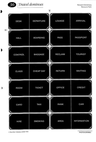•
• ITraveldominoes Reward Elementary
Resource Pack.
' ..' ,
.' '. .' '., , , ,
DESK DEPARTURE LOUNGE ARR IVAL
, , , ,
., ,. ., , ..'
'. .' '., , , ,
HALL BOARDING PASS PASSPORT
, , , ,
., ,. ., , .
.'
'. .' '., , , ,
CONTROL BAGGAGE RECLAIM TOU RIST
, , , ,
., ,. ., , .
.'
'. .' '., , , ,
CLASS CHEAP DAY RETURN WAIT ING
, , , ,
., ,. ., , .
.'
'. .' '., , , ,
ROOM TICKET OFFICE CREDIT
, , , ,
., ,. ., , .
.'
'. .' , .':1, , , ,
CARD TAXI RANK CA R
, , , ,
., ,. ., , .
.'
'. .' '., , , ,
HIRE SMOKING AREA INFORMATION
, , , ,
., ,. ., , .. .
PHOTOCOPIABLE
 
