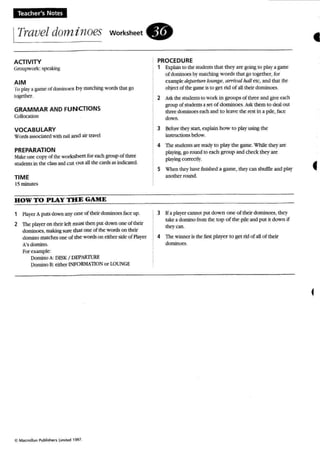 Teacher's Notes
ITravel dominoes worksheet .
41
ACTIVITY
Geoupwork: SpeakinK
AIM
ro ptay a game of domimK."S h y matching words tlL1.1 go
together.
GRAMMAR AND FUNCTIONS
Couocauoo
VOCABULARY
Wonb as....ocarec v.ilh rau and air travd
PREPARATION
Mak~ one COP}' of the worksheet for eachgroup of three
students in the class andcut o ut all the cards as indicated.
TIME
15minutes
HOW TO PlAY THE GAME
1 Player A puts down an}' one of theirdominoes faceup,
2 The player on theirk:h: must then put down one of their
00min0es, making5Un:' that one of lhe 'words 00 their
domino matches one of the words on either side of Pla}'tt
A's domino.
Pee example-
Domino A: DESK I DEPARTURE
Domino B: either INFORMATION or LOUNGE
C MKmollan Publishets U,..,t.cl 1997.
PROCEDURE
1 Explain to the studen t" that they arc going to play a game
of dominoes by matching words that go toge ther, for
example JeplIrlllrf luunge, arrtual lUll! etc, and that the
object of the game is to get rid of aUtheir dominoes.
2 Ask the students to work in groups of three and give each
group of students a set of dominoes. Ask them to deal out
three dominoes each and to leave the rest in a pile. bee
down.
3 Bdore they SUIt, explain how to pby using the
instructions below.
4 The suoerus are ready to play the game. While they are
playing, go round to each group and cbeck they are
playing correcw.
5 W'hcn theyhave finished a game, they can shuffle and play
another round,
3 Ifa payer cannerput dow n o ne of their dorninoc5. they
take a domino from the top of the pile and (lUI tt down if
tbeycan.
4 The winner is the firstplayer to get ridof all of their
dominoes.
f
f
 