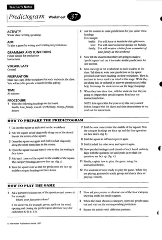 Teacher's Notes
IPredictogram worksheet.
ACTIVITY
Wholeclass: writing, SJXOlkin&
AIM
To play a game by writing and reading out prencucns.
GRAMMAR AND FUNCTIONS
hiture simple (or predcnons
Instructions
VOCABULARY
GcnmI
PREPARATION
Make one COP)' o( the worksheet for eachstudent in the class.
You ill need 10 pI"Oidt' scisso rs for this activity.
TIME
30 minutes
PROCEDURE
1 Write the following headings on the board;
hMfth,/or!(!,jami/y. travel , U'Ork/slud)'. money.frienas,
teisure
: 2 Ask the students to nuke: predictions for you under thclie
headings.
Forexample;
health: You u>fJ/ haw a headache this aftemoan.
love; YOII will meet someone special Oil holiday.
family: rou will receive a letterjrom a m em ber of
yourjamily a t tJU! weekend.
3 Now tell the students that the}' are going 10 make a
'predcrogram'aod usc it to make similarpredtcuons for
oneanother.
4 Give one copy of the worksheet to each studenr in the
class. Tdl them to write one p miietion in the space
provided Wldereach heading on lhtir worksheet. They do
not have to have a reader in mind at this stage. wltik Iht.o).
arc doing this, be on hand to answer quest ions and offer
help. Encourage the students to use thetarget language,
S when they have done that, tell the students thai they are
going to prepare their predictogram RC".Id out the
Instructions below.
NOTE;It isagoodkka for rou to uy this Olll yourself
before domg it with the class and then demonstrate as you
readoul the insuucti~.
HOW T O PREPARE THE PREDICTOGRAM
1 Cui OUI the squareas indicated on the worksheet.
2 fold the square in halfdiagonally along one of the doned
lines in the centre of the square.
3 Open the square out again and fold il in half diagonally
along the other dotted line in the centre ,
4 Open the square OUt and tum it over so thai the writing is
b ee down .
5 Fold each cornerof the squareto the middle of the square.
ThC' category hGldings are now faceup. (fig. a)
6 Tum use square over so thai the predictioJu arc'face up
and the category ~ are bee down.
HOW TO PLAY T H E GAME
1 Ask a panna 10 chOOS(' one of the questions and answ er it.
For example:
l1Jals )'ourf UlIQun"e colour?
If the answer e , for eu mple. green, speu out the word,
opc:ning andclosing the pmliet~ a nemare "'3)'S for
each Iener: G- R-E-E-S.
7 fold the new comers into the middic:of the square, Now
the category headings arc: (ace up and the four quesnors
are face down. (ti~. b)
8 Fold the square in halfand op en n again,
9 Fold it in halfthe outer way and open it again
10 Now put the fon:fU1l'er and thumb of each hand undtt tht
flaps with the questions on and push up so that the
questions are face up. (fig. c)
11 Flnall)'. explainhow to play the game, using the:
in5tructions below.
12 Th e erudems are now ready 10 play the game. While Ihry
are pla)ing. goround 10 each group and check they an:
playing correal}".
2 Now ask l our partner 10 choose one of the four catq.torn
showing in.~kie the predrcrogram.
3 When the)' have cboeen a category. open the predietO(::l'al1l
out and read out the corresponding prencuon .
4 Repeal the aetii ty wnh different partners.
f
c
 