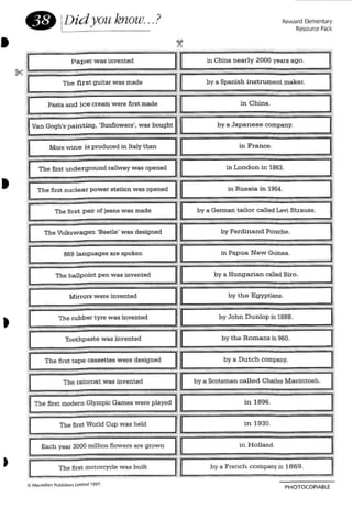 Reward Elementary
Resource Pack
in France.
in Papua Ne w Guinea.
by a Japanese company.
869 languages are spoken
The raincoat was invented
The first motorcycle was built
The first pair of jeans was made
The Volksw agen 'Beetle' was designed
[;h~ first tape cassettes w ere designed
r
II
L
[
•
PHOTOCOPIABLE
 
