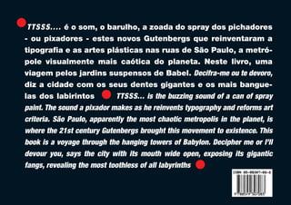 T T S S S. . . . é o som, o barulho, a zoada do spray dos pichadores
- ou pixadores - estes novos Gutenbergs que reinventaram a
tipografia e as artes plásticas nas ruas de São Paulo, a metró-
pole visualmente mais caótica do planeta. Neste livro, uma
viagem pelos jardins suspensos de Babel. Decifra-me ou te devoro,
diz a cidade com os seus dentes gigantes e os mais bangue-
las dos labirintos             TTSSS... is the buzzing sound of a can of spray
paint. The sound a pixador makes as he reinvents typography and reforms art
criteria. São Paulo, apparently the most chaotic metropolis in the planet, is
where the 21st century Gutenbergs brought this movement to existence. This
book is a voyage through the hanging towers of Babylon. Decipher me or I’ll
devour you, says the city with its mouth wide open, exposing its gigantic
fangs, revealing the most toothless of all labyrinths
 