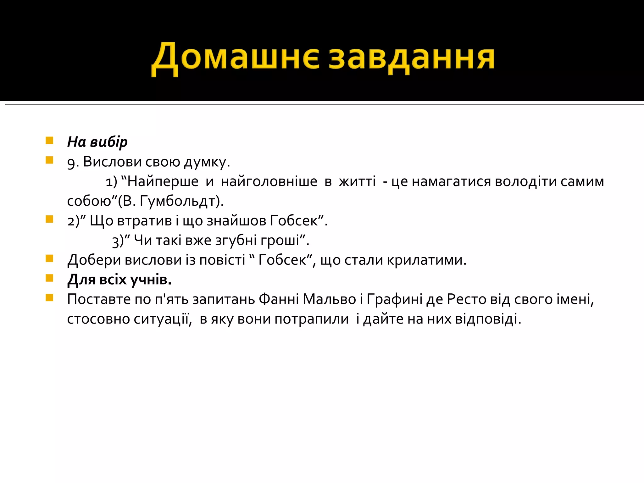  На вибір
 9. Вислови свою думку.
1) “Найперше и найголовнiше в життi - це намагатися володiти самим
собою”(В. Гумбольдт).
 2)” Що втратив i що знайшов Гобсек”.
3)” Чи такi вже згубнi грошi”.
 Добери вислови із повісті “ Гобсек”, що стали крилатими.
 Для всіх учнів.
 Поставте по п'ять запитань Фанні Мальво і Графині де Ресто від свого імені,
стосовно ситуації, в яку вони потрапили і дайте на них відповіді.
 