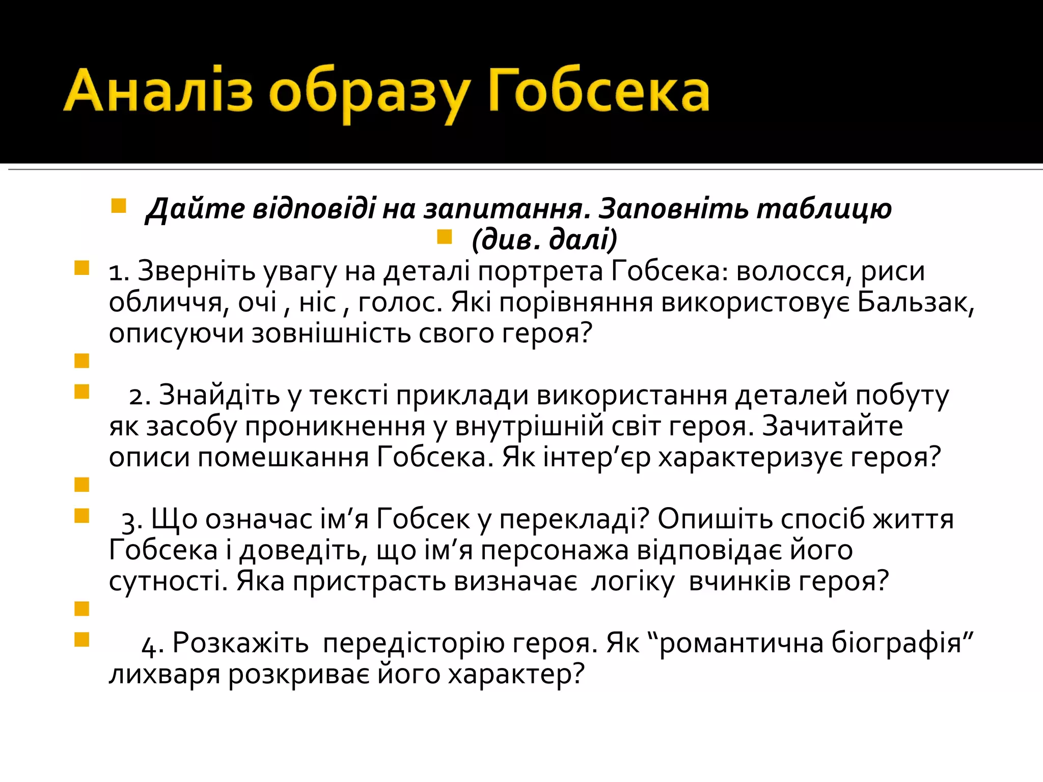  Дайте відповіді на запитання. Заповніть таблицю
 (див. далі)
 1. Звернiть увагу на деталi портрета Гобсека: волосся, риси
обличчя, очi , нiс , голос. Якi порiвняння використовує Бальзак,
описуючи зовнiшнiсть свого героя?

 2. Знайдiть у текстi приклади використання деталей побуту
як засобу проникнення у внутрiшнiй свiт героя. Зачитайте
описи помешкання Гобсека. Як iнтер’єр характеризує героя?

 3. Що означас iм’я Гобсек у перекладi? Опишiть спосiб життя
Гобсека i доведiть, що iм’я персонажа вiдповiдає його
сутностi. Яка пристрасть визначає логiку вчинкiв героя?

 4. Розкажiть передiсторiю героя. Як “романтична бiографiя”
лихваря розкриває його характер?
 
