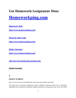 1
Get Homework/Assignment Done
Homeworkping.com
Homework Help
https://www.homeworkping.com/
Research Paper help
https://www.homeworkping.com/
Online Tutoring
https://www.homeworkping.com/
click here for freelancing tutoring sites
Alakh Analda
1
SECRETS OF BREATH
how you can use your own breathing to be clear and inspired each day!
The single act of conscious breathing creates a different personal reality for an individual.
Spending time consciously breathing changes individual consciousness over time. No matter
 