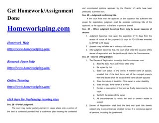 Get Homework/Assignment
Done
Homeworkping.com
Homework Help
https://www.homeworkping.com/
Research Paper help
https://www.homeworkping.com/
Online Tutoring
https://www.homeworkping.com/
click here for freelancing tutoring sites
Sec. 28 – Partial Judgment.
The court may render partial judgment in cases where only a portion of
the land is contested provided that a subdivision plan showing the contested
and uncontested portions approved by the Director of Lands have been
previously submitted to it.
Sec. 29 – Judgment confirming title.
If the court finds that the applicant or the oppositor has sufficient title
proper for registration, judgment shall be rendered confirming title of the
applicant, or the oppositior, to the land or portions thereof.
Sec. 30 – When judgment becomes final; duty to cause issuance of
decree.
1. Judgment becomes final upon the expiration of 15 days from the
receipt of notice of the judgment (30 days in PD1529 was amended
by BP129 to 15 days).
2. Appeals may be taken as in ordinary civil cases.
3. After judgment becomes final, the court shall order the issuance of the
decree of registration and the certificate of title to the Commissioner.
Sec. 31 – Decree of Registration
1. The Decree of Registration issued by the Commissioner must
a. Bear the date, hour and minute of its entry
b. Be signed by him
c. State civil status of the owner, if married name of spouse;
provided that if the land forms part of the conjugal property
then the decree shall be issued in the name of both spouses
d. State the nature of disability, if the owner is under disability
e. State the age, if the owner is a minor
f. Contain a description of the land as finally determined by the
court
g. Set forth the estate of the owner
h. All encumbrances to which the land or owner’s estate is
subject
2. Decree of Registration shall bind the land and quiet title thereto
subject only to encumbrances provided by law. It is conclusive against
all persons, including the government.
 