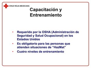 • Requerido por la OSHA (Administración de
Seguridad y Salud Ocupacional) en los
Estados Unidos
• Es obligatorio para las personas que
atienden situaciones de “HazMat”
• Cuatro niveles de entrenamiento
Capacitación y
Entrenamiento
 