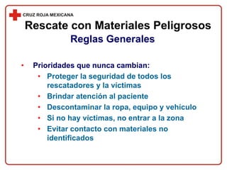 • Prioridades que nunca cambian:
• Proteger la seguridad de todos los
rescatadores y la víctimas
• Brindar atención al paciente
• Descontaminar la ropa, equipo y vehículo
• Si no hay víctimas, no entrar a la zona
• Evitar contacto con materiales no
identificados
Rescate con Materiales Peligrosos
Reglas Generales
 