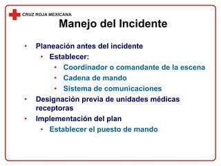 • Planeación antes del incidente
• Establecer:
• Coordinador o comandante de la escena
• Cadena de mando
• Sistema de comunicaciones
• Designación previa de unidades médicas
receptoras
• Implementación del plan
• Establecer el puesto de mando
Manejo del Incidente
 