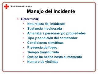 • Determinar:
• Naturaleza del incidente
• Sustancia involucrada
• Amenaza a personas y/o propiedades
• Tipo y condición del contenedor
• Condiciones climáticas
• Presencia de fuego
• Tiempo transcurrido
• Qué se ha hecho hasta el momento
• Numero de víctimas
Manejo del Incidente
 
