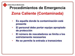 • Es aquella donde la contaminación está
presente
• El personal debe portar equipo apropiado
de protección
• El número de rescatadores se limita a los
estrictamente necesarios
• No se permite la entrada a transeúntes
Procedimientos de Emergencia
Zona Caliente (Contaminada)
 