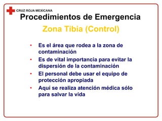 • Es el área que rodea a la zona de
contaminación
• Es de vital importancia para evitar la
dispersión de la contaminación
• El personal debe usar el equipo de
protección apropiada
• Aquí se realiza atención médica sólo
para salvar la vida
Procedimientos de Emergencia
Zona Tibia (Control)
 
