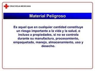 Es aquel que en cualquier cantidad constituye
un riesgo importante a la vida y la salud, o
incluso a propiedades, si no se controla
durante su manufactura, procesamiento,
empaquetado, manejo, almacenamiento, uso y
desecho.
Material Peligroso
 