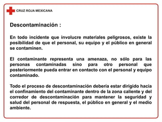 Descontaminación :
En todo incidente que involucre materiales peligrosos, existe la
posibilidad de que el personal, su equipo y el público en general
se contaminen.
El contaminante representa una amenaza, no sólo para las
personas contaminadas sino para otro personal que
posteriormente pueda entrar en contacto con el personal y equipo
contaminado.
Todo el proceso de descontaminación debería estar dirigido hacia
el confinamiento del contaminante dentro de la zona caliente y del
corredor de descontaminación para mantener la seguridad y
salud del personal de respuesta, el público en general y el medio
ambiente.
 