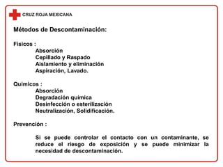Métodos de Descontaminación:
Físicos :
Absorción
Cepillado y Raspado
Aislamiento y eliminación
Aspiración, Lavado.
Químicos :
Absorción
Degradación química
Desinfección o esterilización
Neutralización, Solidificación.
Prevención :
Si se puede controlar el contacto con un contaminante, se
reduce el riesgo de exposición y se puede minimizar la
necesidad de descontaminación.
 