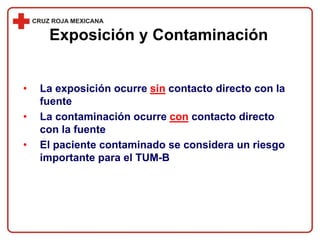 • La exposición ocurre sin contacto directo con la
fuente
• La contaminación ocurre con contacto directo
con la fuente
• El paciente contaminado se considera un riesgo
importante para el TUM-B
Exposición y Contaminación
 