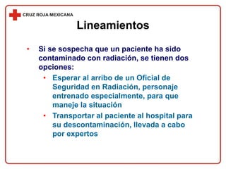 • Si se sospecha que un paciente ha sido
contaminado con radiación, se tienen dos
opciones:
• Esperar al arribo de un Oficial de
Seguridad en Radiación, personaje
entrenado especialmente, para que
maneje la situación
• Transportar al paciente al hospital para
su descontaminación, llevada a cabo
por expertos
Lineamientos
 