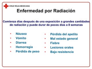 Enfermedad por Radiación
• Náusea
• Vómito
• Diarrea
• Hemorragia
• Pérdida de peso
• Pérdida del apetito
• Mal estado general
• Fiebre
• Lesiones orales
• Baja resistencia
Comienza días después de una exposición a grandes cantidades
de radiación y puede durar de pocos días a 8 semanas
 