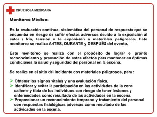 Monitoreo Médico:
Es la evaluación continua, sistemática del personal de respuesta que se
encuentra en riesgo de sufrir efectos adversos debido a la exposición al
calor / frío, tensión o la exposición a materiales peligrosos. Este
monitoreo se realiza ANTES, DURANTE y DESPUÉS del evento.
Este monitoreo se realiza con el propósito de lograr el pronto
reconocimiento y prevención de estos efectos para mantener en óptimas
condiciones la salud y seguridad del personal en la escena.
Se realiza en el sitio del incidente con materiales peligrosos, para :
 Obtener los signos vitales y una evaluación física.
 Identificar y evitar la participación en las actividades de la zona
caliente y tibia de los individuos con riesgo de tener lesiones y
enfermedades como resultado de las actividades en la escena.
 Proporcionar un reconocimiento temprano y tratamiento del personal
con respuestas fisiológicas adversas como resultado de las
actividades en la escena.
 