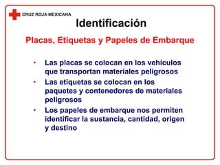 • Las placas se colocan en los vehículos
que transportan materiales peligrosos
• Las etiquetas se colocan en los
paquetes y contenedores de materiales
peligrosos
• Los papeles de embarque nos permiten
identificar la sustancia, cantidad, origen
y destino
Identificación
Placas, Etiquetas y Papeles de Embarque
 