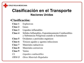 Clasificación en el Transporte
Naciones Unidas
•Clasificación:
Clase 1 Explosivos
Clase 2 Gases
Clase 3 Líquidos inflamables
Clase 4 Sólidos Inflamables, Espontáneamente Combustibles
y Substancias Peligrosas cuando se humedecen
Clase 5 Oxidantes y peróxidos orgánicos
Clase 6 Tóxicos agudos y agentes infecciosos
Clase 7 Materiales radiactivos
Clase 8 Materiales corrosivos
Clase 9 Varios
CL Líquidos combustibles
ORM-D Otros Materials Regulados
 